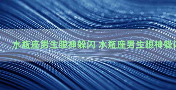 水瓶座男生眼神躲闪 水瓶座男生眼神躲闪代表什么